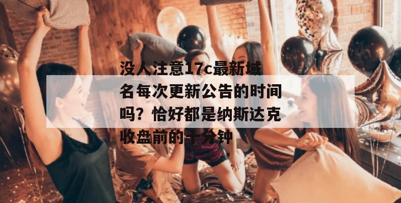 没人注意17c最新域名每次更新公告的时间吗？恰好都是纳斯达克收盘前的十分钟