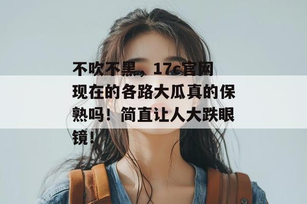 不吹不黑，17c官网现在的各路大瓜真的保熟吗！简直让人大跌眼镜！