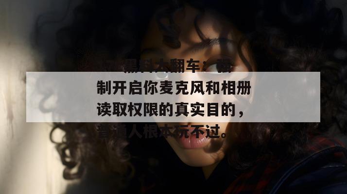 17c黑料大翻车：强制开启你麦克风和相册读取权限的真实目的，普通人根本玩不过。