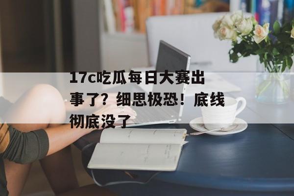 17c吃瓜每日大赛出事了？细思极恐！底线彻底没了