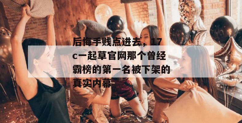 后悔手贱点进去，17c一起草官网那个曾经霸榜的第一名被下架的真实内幕