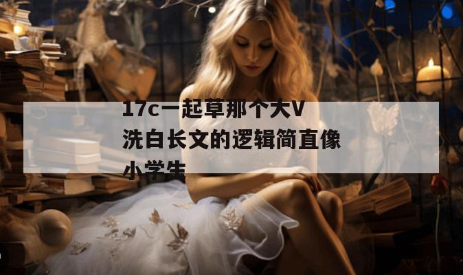 17c一起草那个大V洗白长文的逻辑简直像小学生