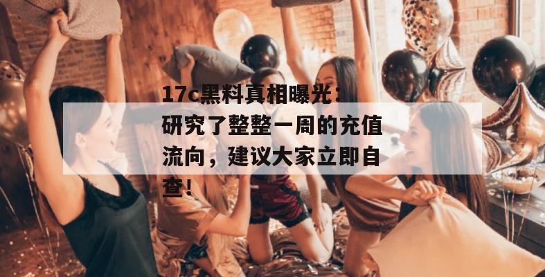 17c黑料真相曝光：研究了整整一周的充值流向，建议大家立即自查！