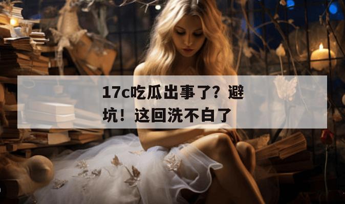 17c吃瓜出事了？避坑！这回洗不白了