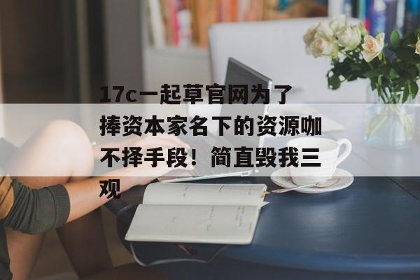 17c一起草官网为了捧资本家名下的资源咖不择手段！简直毁我三观