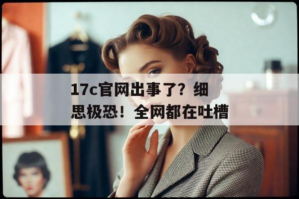 17c官网出事了？细思极恐！全网都在吐槽