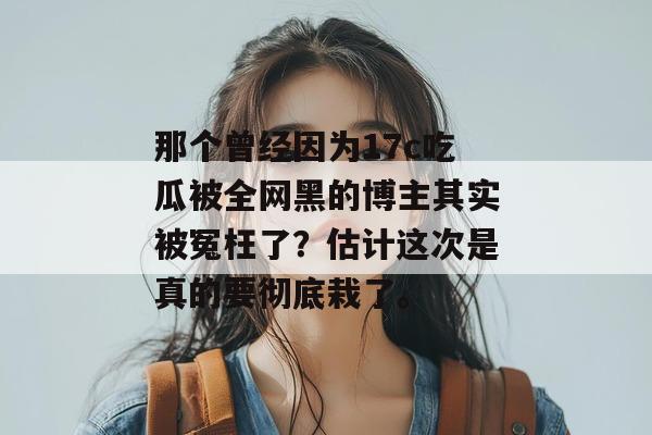 那个曾经因为17c吃瓜被全网黑的博主其实被冤枉了？估计这次是真的要彻底栽了。