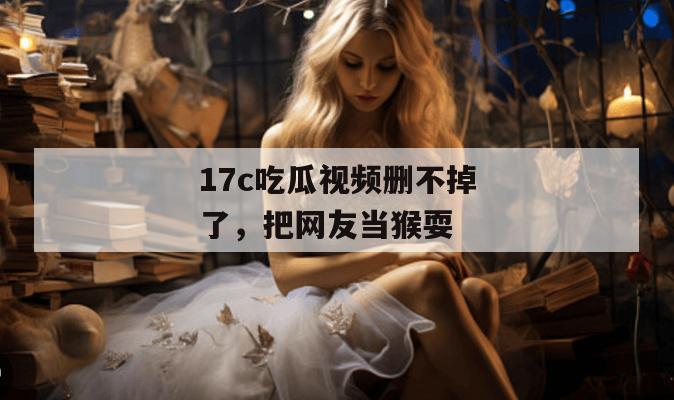 17c吃瓜视频删不掉了，把网友当猴耍