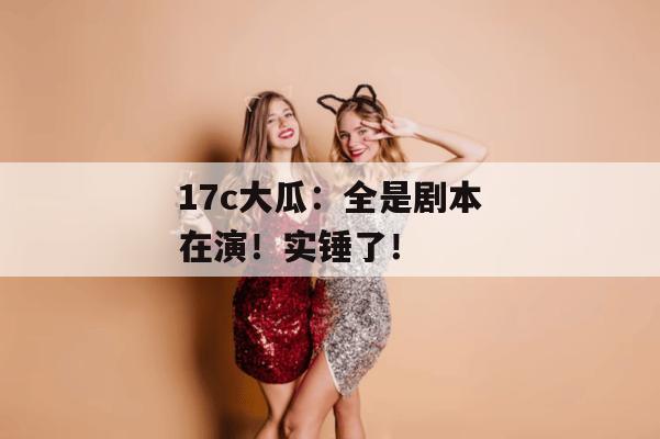 17c大瓜：全是剧本在演！实锤了！