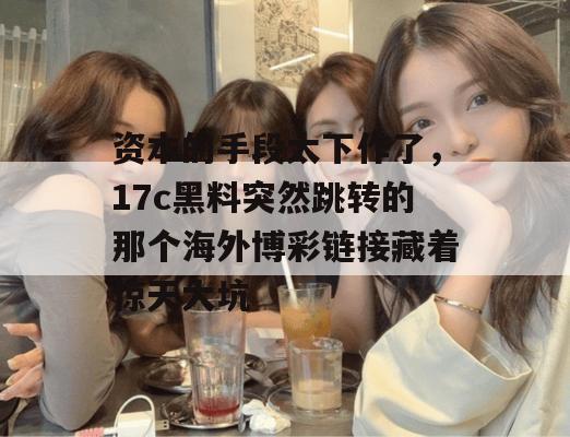 资本的手段太下作了，17c黑料突然跳转的那个海外博彩链接藏着惊天大坑