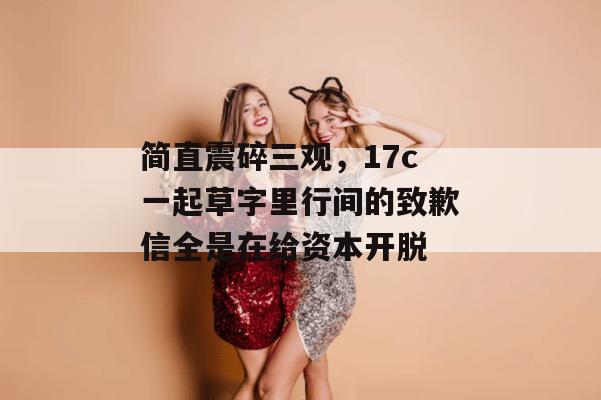 简直震碎三观，17c一起草字里行间的致歉信全是在给资本开脱