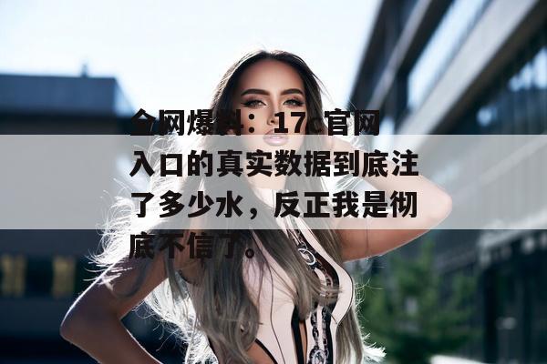 全网爆料：17c官网入口的真实数据到底注了多少水，反正我是彻底不信了。