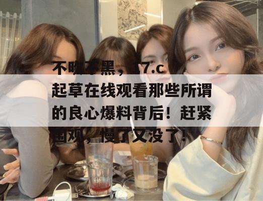 不吹不黑，17.c 起草在线观看那些所谓的良心爆料背后！赶紧围观，慢了又没了！