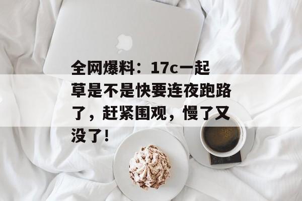 全网爆料：17c一起草是不是快要连夜跑路了，赶紧围观，慢了又没了！