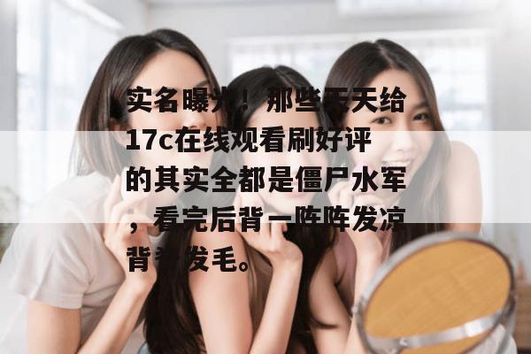 实名曝光！那些天天给17c在线观看刷好评的其实全都是僵尸水军，看完后背一阵阵发凉背脊发毛。