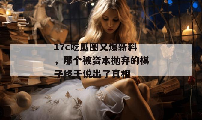 17c吃瓜圈又爆新料，那个被资本抛弃的棋子终于说出了真相