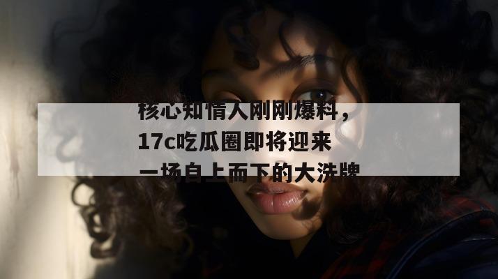 核心知情人刚刚爆料，17c吃瓜圈即将迎来一场自上而下的大洗牌