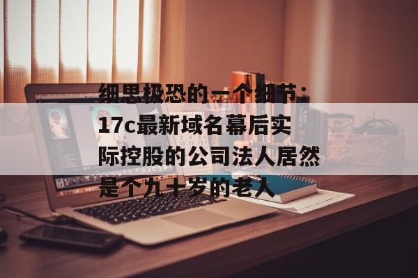 细思极恐的一个细节：17c最新域名幕后实际控股的公司法人居然是个九十岁的老人