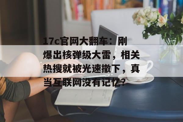 17c官网大翻车：刚爆出核弹级大雷，相关热搜就被光速撤下，真当互联网没有记忆？