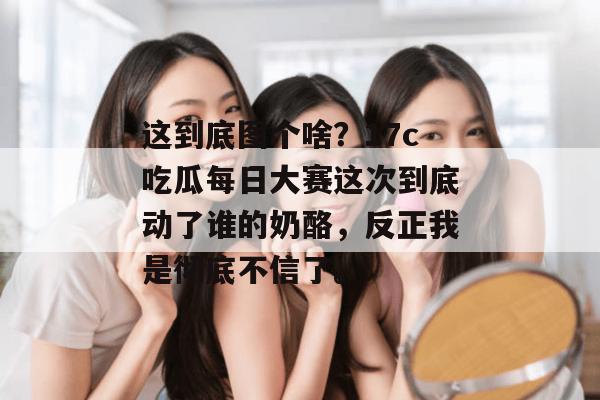 这到底图个啥？17c吃瓜每日大赛这次到底动了谁的奶酪，反正我是彻底不信了。