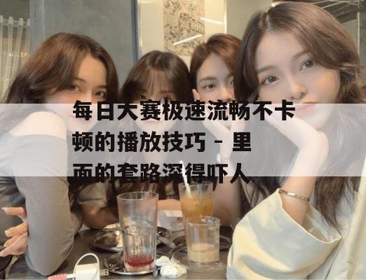 每日大赛极速流畅不卡顿的播放技巧 - 里面的套路深得吓人