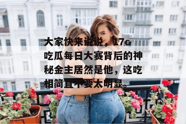 大家快来说说，17c吃瓜每日大赛背后的神秘金主居然是他，这吃相简直不要太明显。