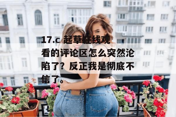 17.c 起草在线观看的评论区怎么突然沦陷了？反正我是彻底不信了。
