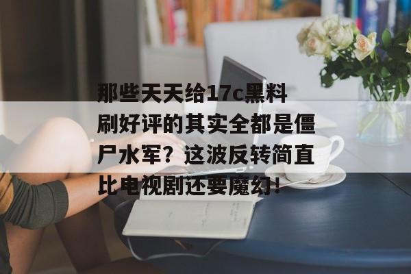 那些天天给17c黑料刷好评的其实全都是僵尸水军？这波反转简直比电视剧还要魔幻！